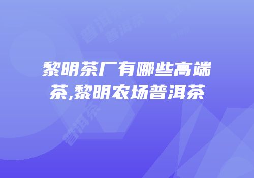 黎明茶厂有哪些高端茶,黎明农场普洱茶