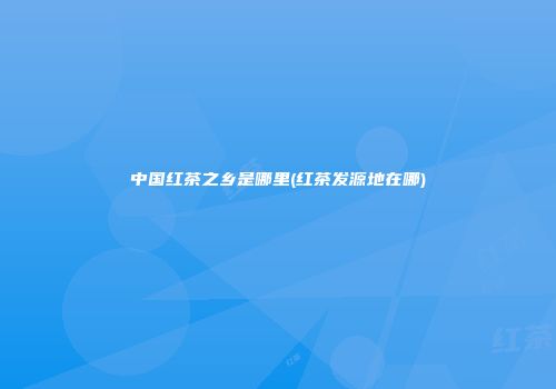 中国红茶之乡是哪里(红茶发源地在哪)