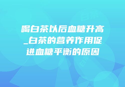 喝白茶以后血糖升高_白茶的营养作用促进血糖平衡的原因