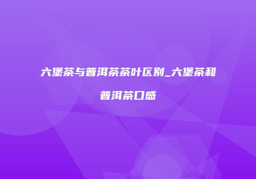 六堡茶与普洱茶茶叶区别_六堡茶和普洱茶口感