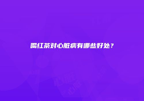 喝红茶对心脏病有哪些好处？