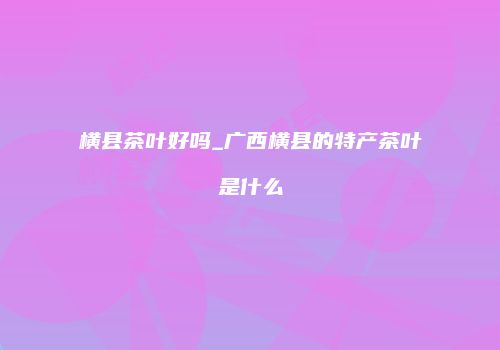 横县茶叶好吗_广西横县的特产茶叶是什么