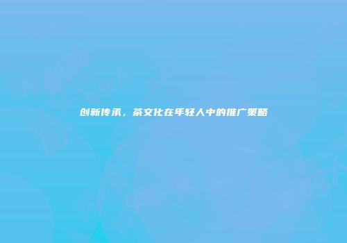 创新传承，茶文化在年轻人中的推广策略