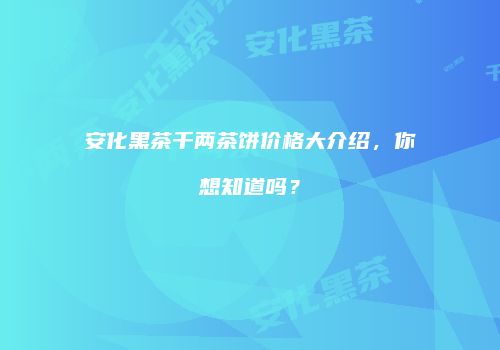 安化黑茶千两茶饼价格大介绍，你想知道吗？