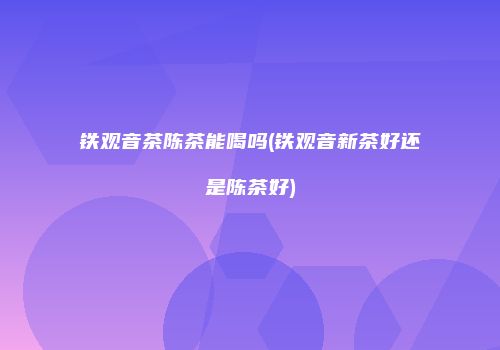 铁观音茶陈茶能喝吗(铁观音新茶好还是陈茶好)