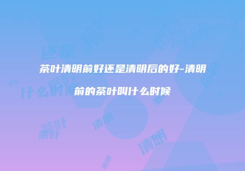 茶叶清明前好还是清明后的好-清明前的茶叶叫什么时候