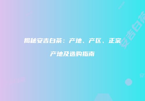 揭秘安吉白茶：产地、产区、正宗产地及选购指南