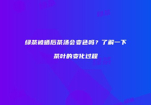 绿茶被晒后茶汤会变色吗？了解一下茶叶的变化过程