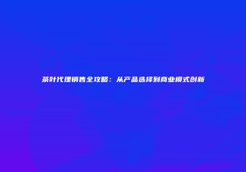 茶叶代理销售全攻略：从产品选择到商业模式创新