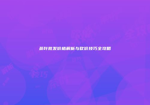 茶叶批发价格解析与砍价技巧全攻略
