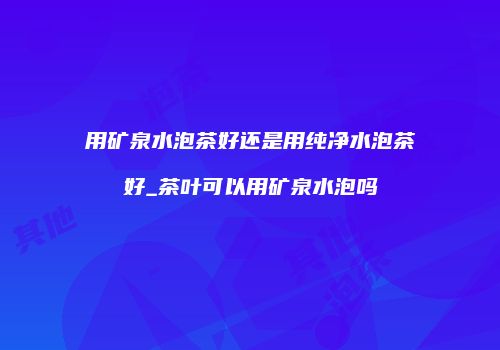 用矿泉水泡茶好还是用纯净水泡茶好_茶叶可以用矿泉水泡吗