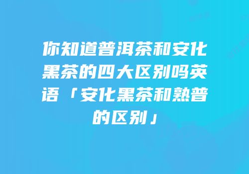 你知道普洱茶和安化黑茶的四大区别吗英语「安化黑茶和熟普的区别」