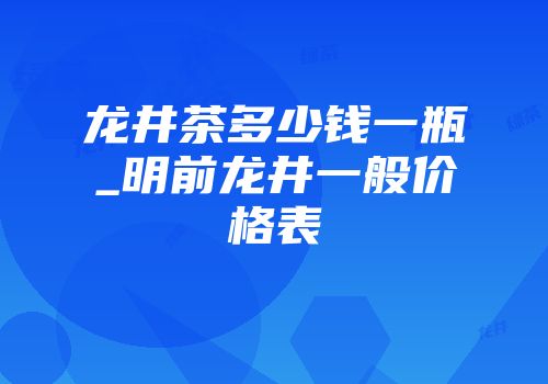 龙井茶多少钱一瓶_明前龙井一般价格表