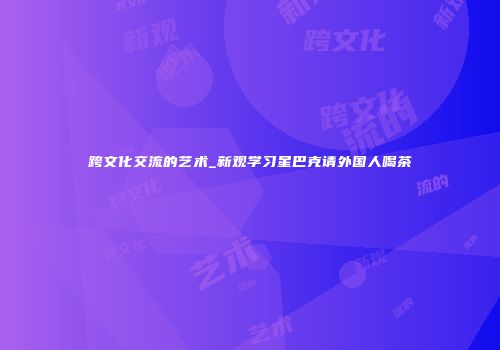 跨文化交流的艺术_新观学习星巴克请外国人喝茶