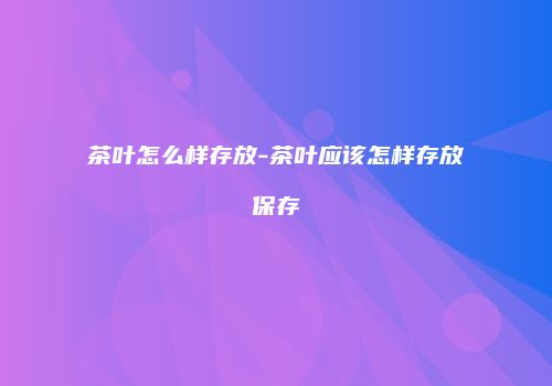 茶叶怎么样存放-茶叶应该怎样存放保存