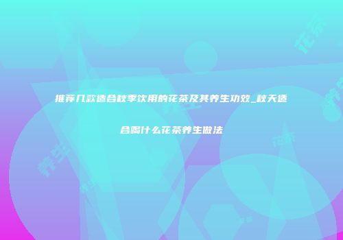 推荐几款适合秋季饮用的花茶及其养生功效_秋天适合喝什么花茶养生做法