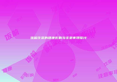 饭前饮茶的健康影响与注意事项探讨