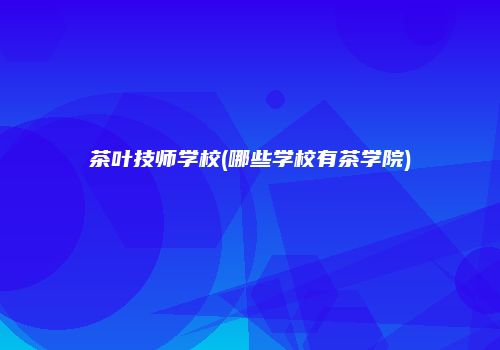 茶叶技师学校(哪些学校有茶学院)