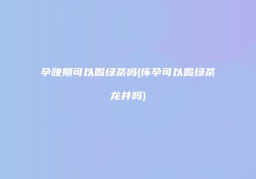 孕晚期可以喝绿茶吗(怀孕可以喝绿茶龙井吗)