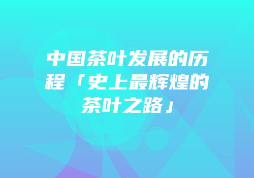 中国茶叶发展的历程「史上最辉煌的茶叶之路」