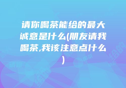 请你喝茶能给的最大诚意是什么(朋友请我喝茶,我该注意点什么)