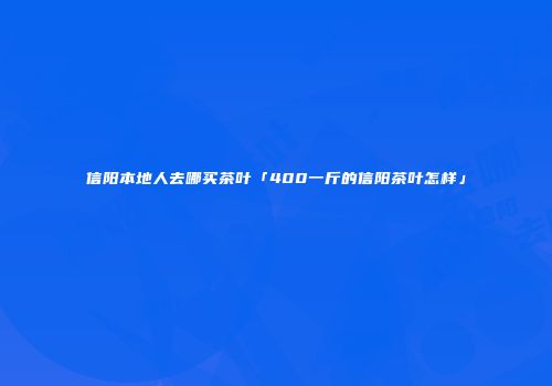 信阳本地人去哪买茶叶「400一斤的信阳茶叶怎样」