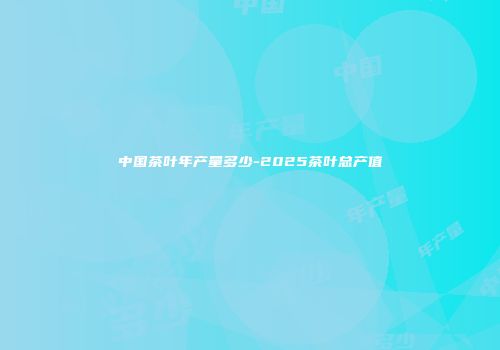 中国茶叶年产量多少-2025茶叶总产值