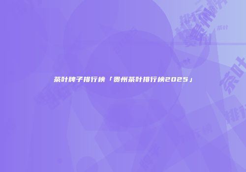 茶叶牌子排行榜「贵州茶叶排行榜2025」