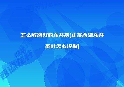 怎么辨别好的龙井茶(正宗西湖龙井茶叶怎么识别)