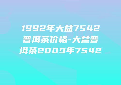 1992年大益7542普洱茶价格-大益普洱茶2009年7542