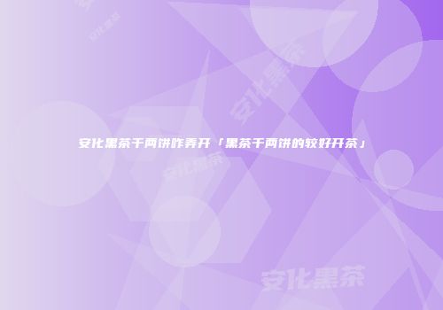 安化黑茶千两饼咋弄开「黑茶千两饼的较好开茶」