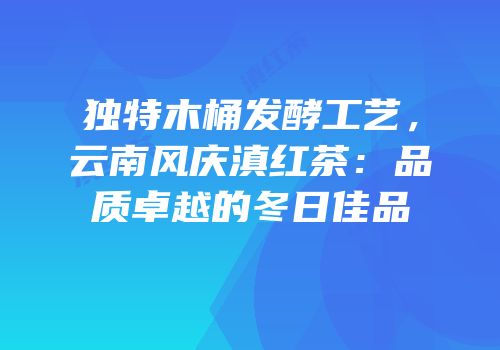 独特木桶发酵工艺，云南风庆滇红茶：品质卓越的冬日佳品