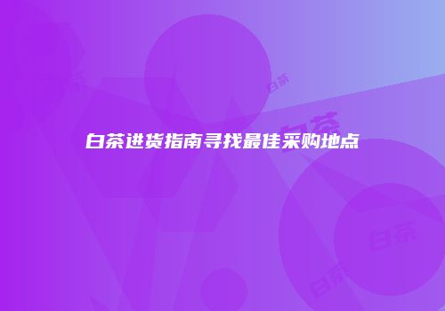 白茶进货指南寻找最佳采购地点