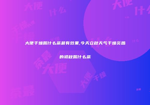 大便干燥喝什么茶最有效果,今天立秋天气干燥炎热的初秋喝什么茶