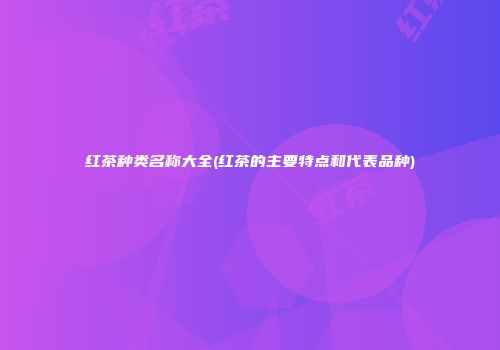红茶种类名称大全(红茶的主要特点和代表品种)