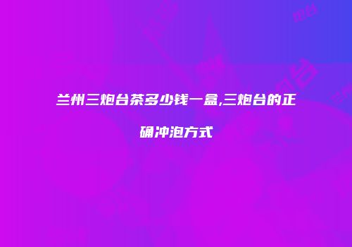 兰州三炮台茶多少钱一盒,三炮台的正确冲泡方式