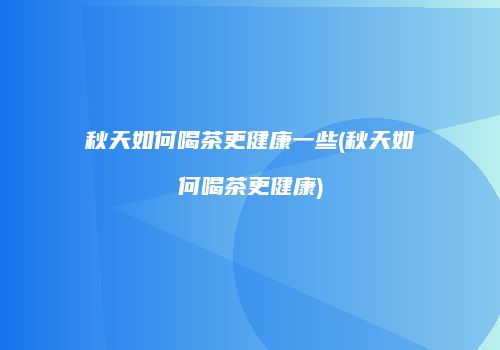 秋天如何喝茶更健康一些(秋天如何喝茶更健康)