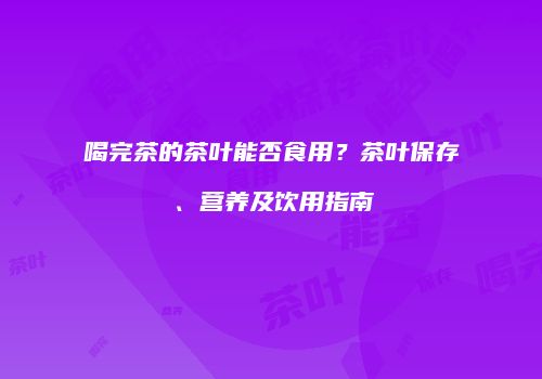 喝完茶的茶叶能否食用？茶叶保存、营养及饮用指南