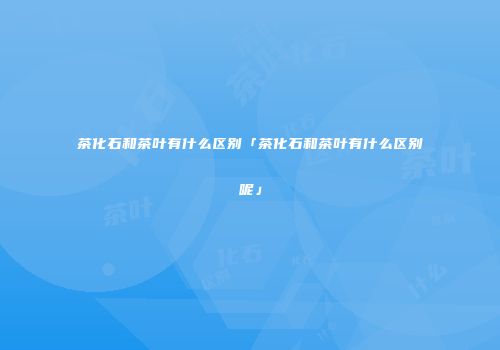 茶化石和茶叶有什么区别「茶化石和茶叶有什么区别呢」