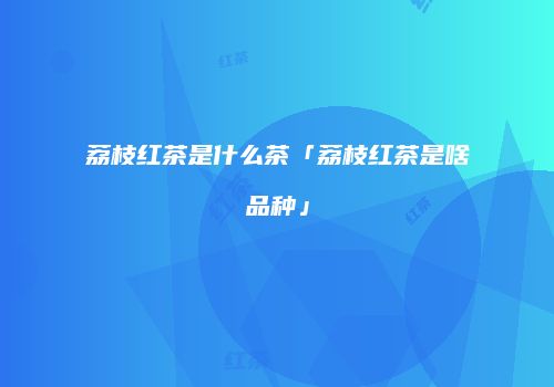 荔枝红茶是什么茶「荔枝红茶是啥品种」