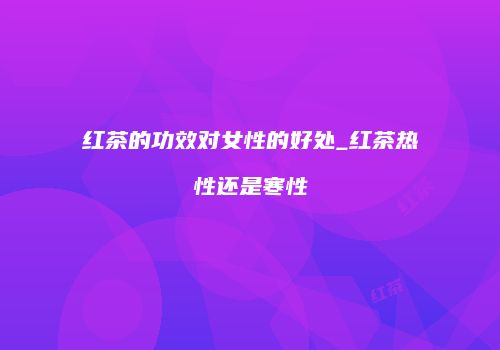 红茶的功效对女性的好处_红茶热性还是寒性