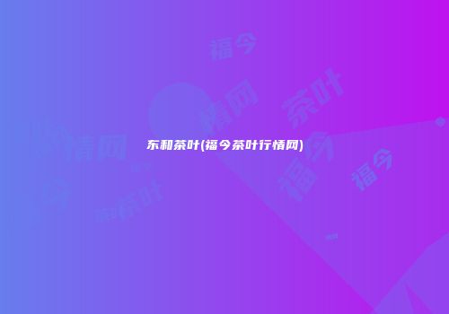 东和茶叶(福今茶叶行情网)