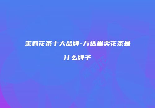 茉莉花茶十大品牌-万达里卖花茶是什么牌子