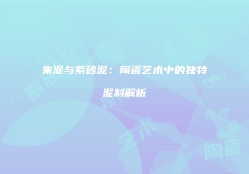 朱泥与紫砂泥：陶瓷艺术中的独特泥料解析