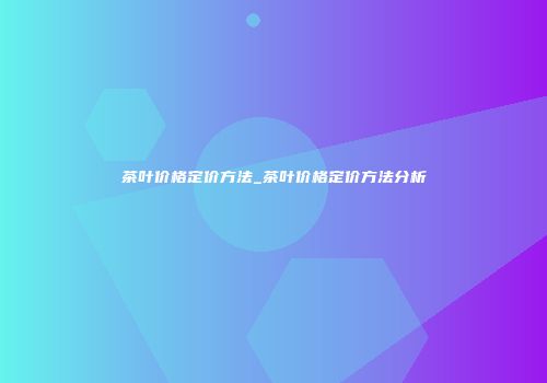 茶叶价格定价方法_茶叶价格定价方法分析