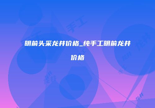 明前头采龙井价格_纯手工明前龙井价格