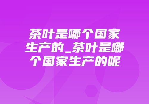 茶叶是哪个国家生产的_茶叶是哪个国家生产的呢