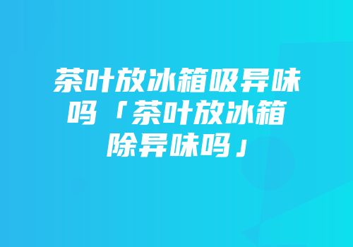 茶叶放冰箱吸异味吗「茶叶放冰箱除异味吗」