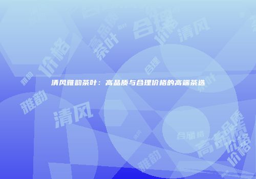 清风雅韵茶叶：高品质与合理价格的高端茶选