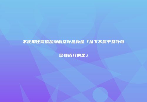 不使用任何添加剂的茶叶品种是「以下不属于茶叶特征性成分的是」